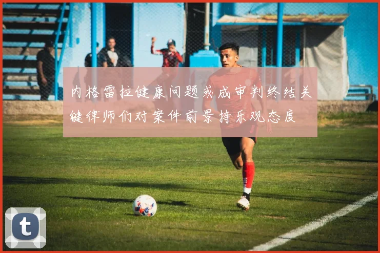 内格雷拉健康问题或成审判终结关键律师们对案件前景持乐观态度