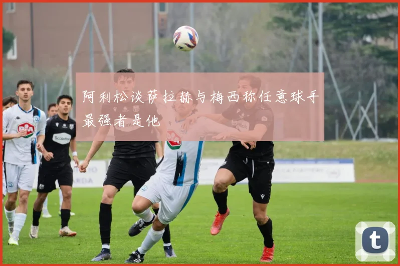 阿利松谈萨拉赫与梅西称任意球手最强者是他