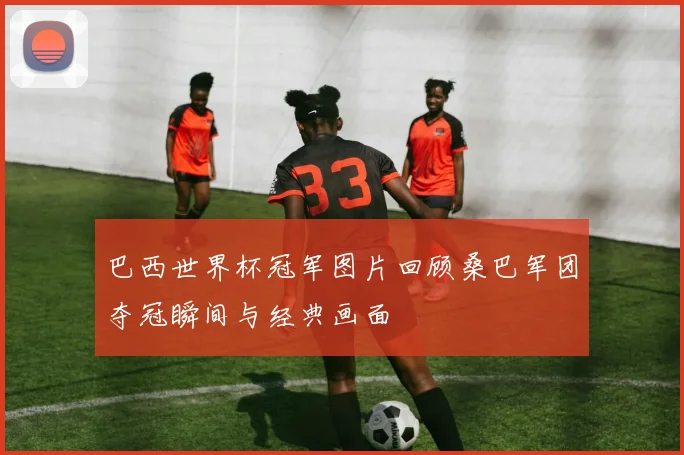巴西世界杯冠军图片回顾桑巴军团夺冠瞬间与经典画面