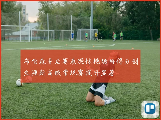 布伦森季后赛表现惊艳场均得分创生涯新高较常规赛提升显著